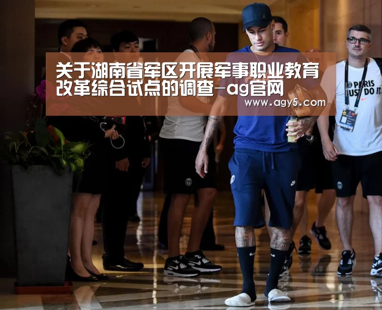 关于湖南省军区开展军事职业教育改革综合试点的调查-ag官网(图1) 亚娱