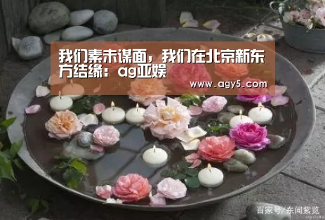 我们素未谋面,我们在北京新东方结缘:ag亚娱(图1) 亚娱